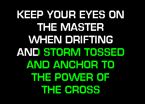 KEEP YOUR EYES ON
THE MASTER
WHEN DRIFTING
AND STORM TOSSED
AND ANCHOR TO
THE POWER OF
THE CROSS