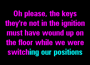 Oh please, the keys
they're not in the ignition
must have wound up on
the floor while we were
switching our positions