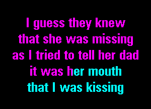 I guess they knew
that she was missing
as I tried to tell her dad
it was her mouth
that I was kissing