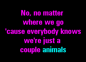 No, no matter
where we go

'cause everybody knows
we're just a
couple animals