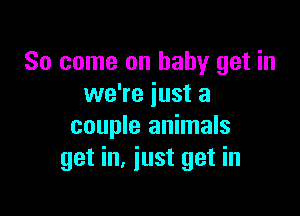 So come on baby get in
we're just a

couple animals
get in. just get in