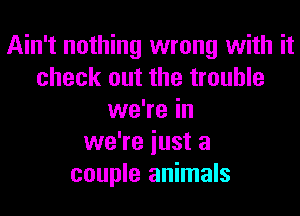 Ain't nothing wrong with it
check out the trouble
we're in
we're iust a
couple animals