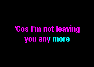 'Cos I'm not leaving

you any more