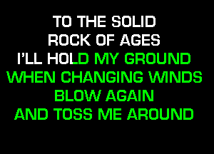 TO THE SOLID
ROCK 0F AGES
I'LL HOLD MY GROUND
WHEN CHANGING WINDS
BLOW AGAIN
AND TOSS ME AROUND