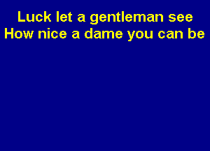 Luck let a gentleman see
How nice a dame you can be