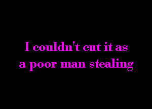 I couldn't cut it as
a poor man stealing