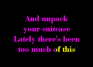 And unpack
your suitcase
Lately there's been
too much of this