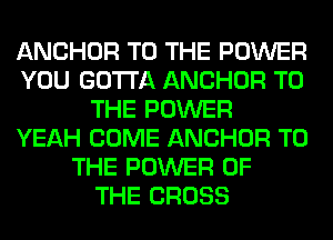ANCHOR TO THE POWER
YOU GOTTA ANCHOR TO
THE POWER
YEAH COME ANCHOR TO
THE POWER OF
THE CROSS
