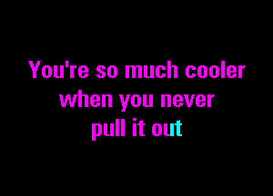 You're so much cooler

when you never
pull it out