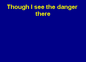 Though I see the danger
there