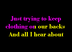 Just trying to keep
clothing on our backs
And all I hear about