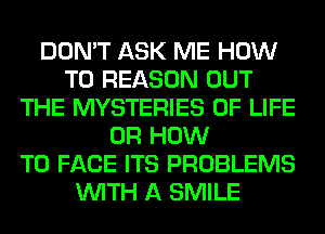 DON'T ASK ME HOW
TO REASON OUT
THE MYSTERIES OF LIFE
0R HOW
TO FACE ITS PROBLEMS
WITH A SMILE