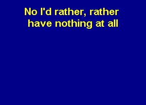 No I'd rather, rather
have nothing at all