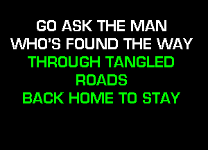 GO ASK THE MAN
WHO'S FOUND THE WAY
THROUGH TANGLED
ROADS
BACK HOME TO STAY
