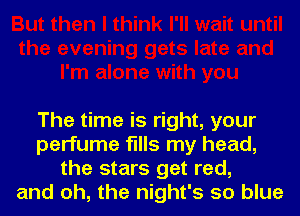 The time is right, your
perfume fills my head,
the stars get red,
and oh, the night's so blue