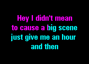 Hey I didn't mean
to cause a big scene

just give me an hour
andthen