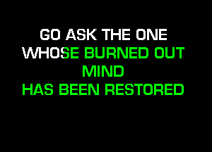 GO ASK THE ONE
WHOSE BURNED OUT
MIND
HAS BEEN RESTORED