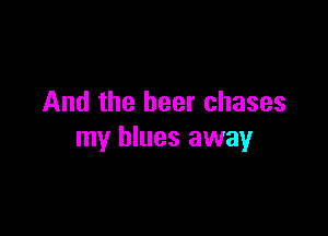 And the beer chases

my blues away