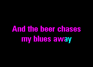 And the beer chases

my blues away