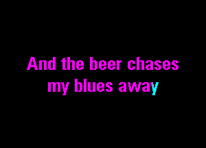 And the beer chases

my blues away