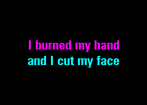 I burned my hand

and I cut my face