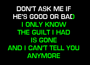 DON'T ASK ME IF
HE'S GOOD 0R BAD
I ONLY KNOW
THE GUILT I HAD
IS GONE
AND I CAN'T TELL YOU
ANYMORE