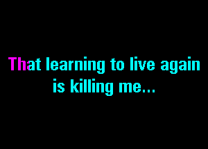 That learning to live again

is killing me...