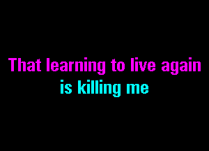 That learning to live again

is killing me