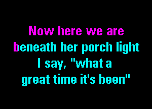 Now here we are
beneath her porch light

I say, what a
great time it's been