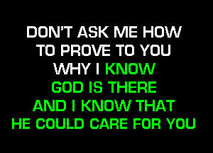 DON'T ASK ME HOW
TO PROVE TO YOU
WHY I KNOW
GOD IS THERE

AND I KNOW THAT
HE COULD CARE FOR YOU