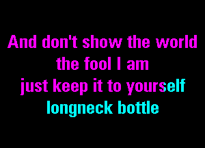 And don't show the world
the fool I am

just keep it to yourself
longneck bottle