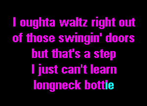 I oughta waltz right out
of those swingin' doors
but that's a step
I iust can't learn
longneck bottle