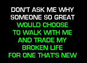 DON'T ASK ME WHY
SOMEONE 80 GREAT
WOULD CHOOSE
T0 WALK WITH ME
AND TRADE MY
BROKEN LIFE
FOR ONE THAT'S NEW