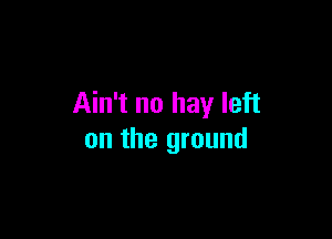Ain't no hay left

on the ground