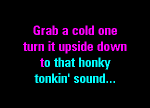 Grab a cold one
turn it upside down

to that hunky
tonkin' sound...