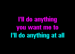 I'll do anything

you want me to
I'll do anything at all