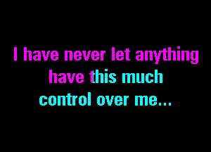 I have never let anything

have this much
control over me...