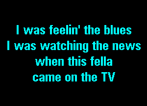 I was feelin' the blues
I was watching the news

when this fella
came on the TV