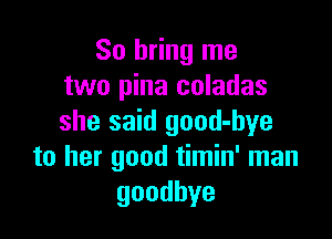 So bring me
two pina coladas

she said good-hye
to her good timin' man
goodbye