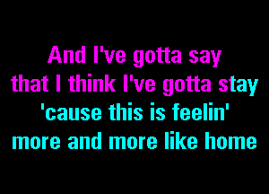 And I've gotta say
that I think I've gotta stay
'cause this is feelin'
more and more like home