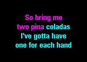 So bring me
two pina coladas

I've gotta have
one for each hand