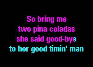 So bring me
two pina coladas

she said good-bye
to her good timin' man