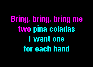 Bring, bring, bring me
two pina coladas

I want one
for each hand