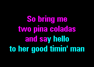 So bring me
two pina coladas

and say hello
to her good timin' man