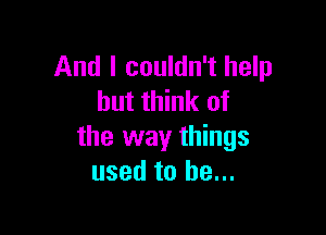 And I couldn't help
but think of

the way things
used to be...