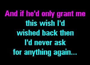 And if he'd only grant me
this wish I'd
wished back then
I'd never ask
for anything again...