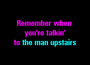 Remember when

you're talkin'
to the man upstairs