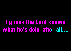 I guess the Lord knows

what he's doin' after all....