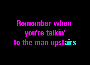 Remember when

you're talkin'
to the man upstairs