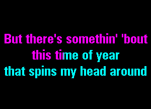 But there's somethin' 'hout
this time of year
that spins my head around